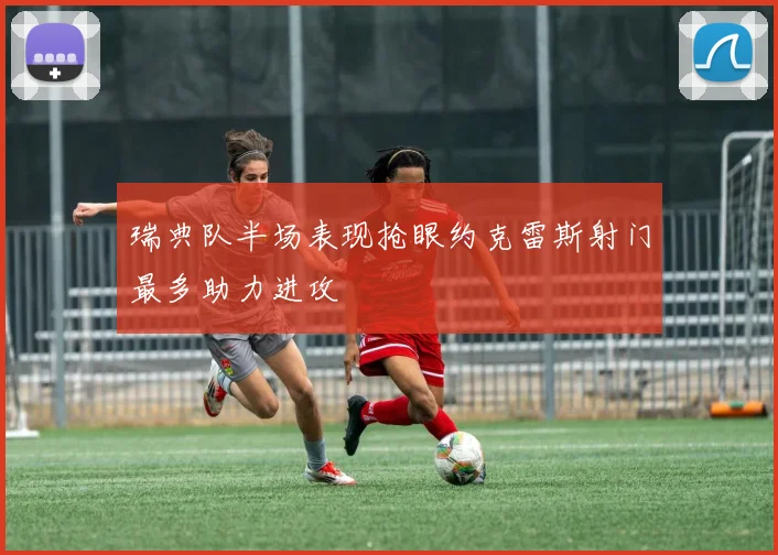瑞典队半场表现抢眼约克雷斯射门最多助力进攻