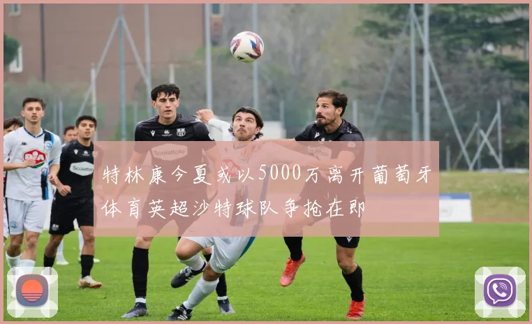 特林康今夏或以5000万离开葡萄牙体育英超沙特球队争抢在即