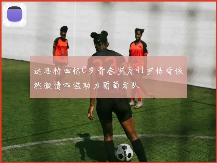 达洛特回忆C罗青春岁月41岁传奇依然激情四溢助力葡萄牙队