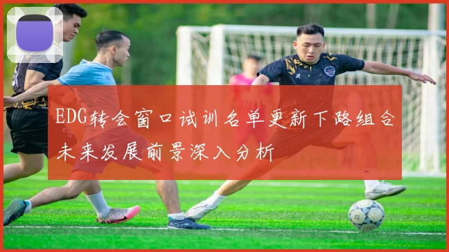 EDG转会窗口试训名单更新下路组合未来发展前景深入分析