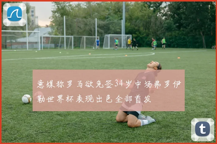 意媒称罗马欲免签34岁中场弗罗伊勒世界杯表现出色全部首发