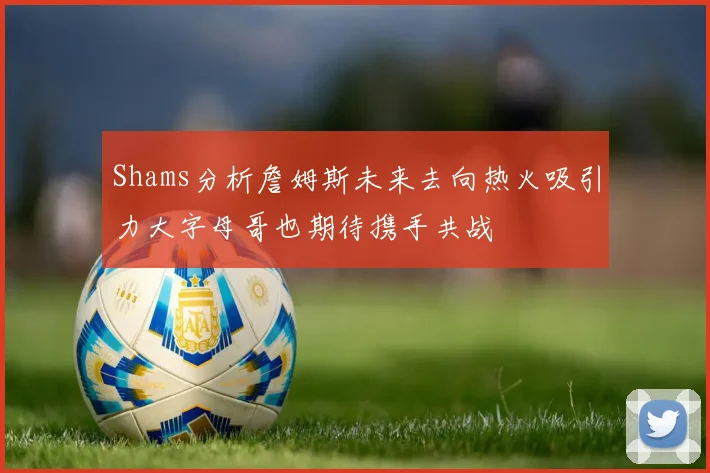 Shams分析詹姆斯未来去向热火吸引力大字母哥也期待携手共战