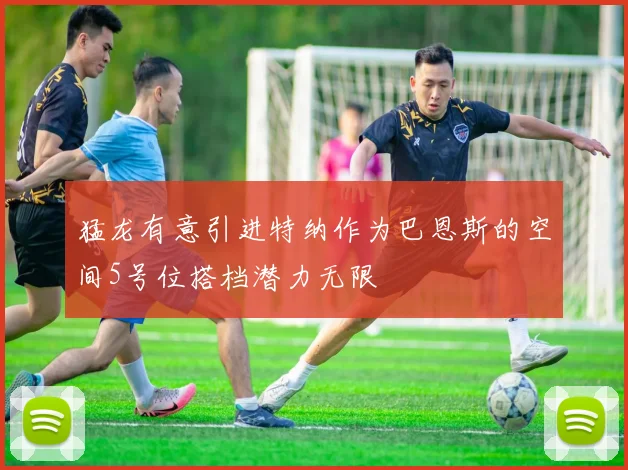 猛龙有意引进特纳作为巴恩斯的空间5号位搭档潜力无限