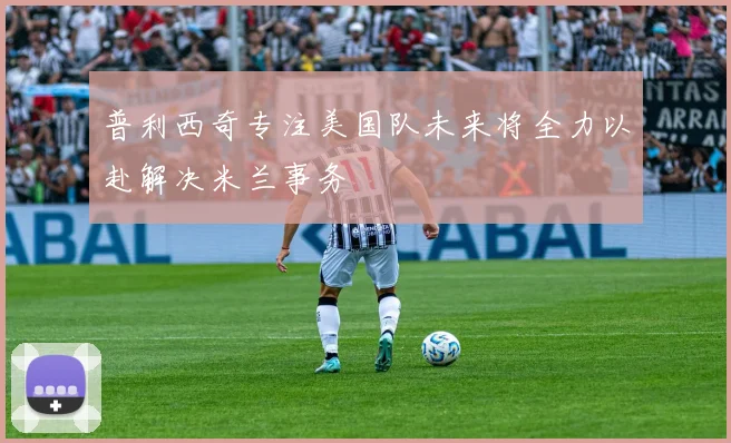 普利西奇专注美国队未来将全力以赴解决米兰事务