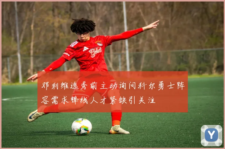 邓利维选秀前主动询问科尔勇士阵容需求锋线人才紧缺引关注