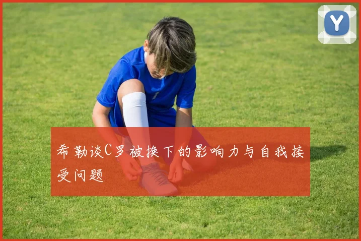 希勒谈C罗被换下的影响力与自我接受问题
