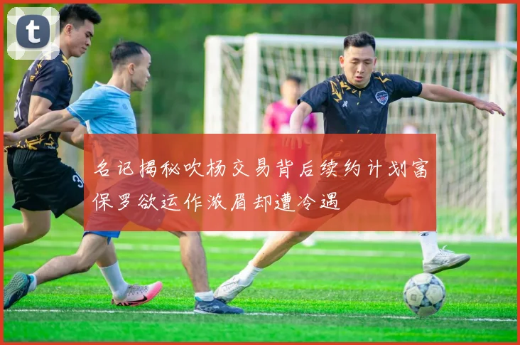 名记揭秘吹杨交易背后续约计划富保罗欲运作浓眉却遭冷遇