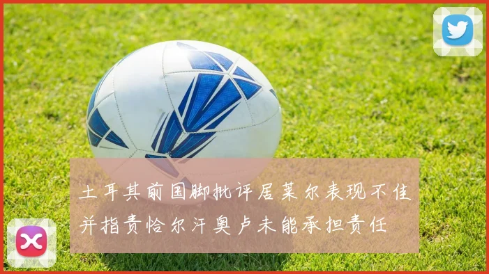 土耳其前国脚批评居莱尔表现不佳并指责恰尔汗奥卢未能承担责任