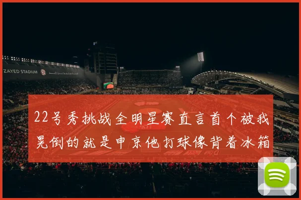 22号秀挑战全明星赛直言首个被我晃倒的就是申京他打球像背着冰箱一样笨重