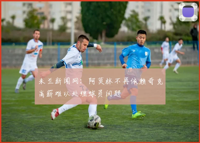 米兰新闻网：阿莫林不再依赖奇克高薪难以处理球员问题