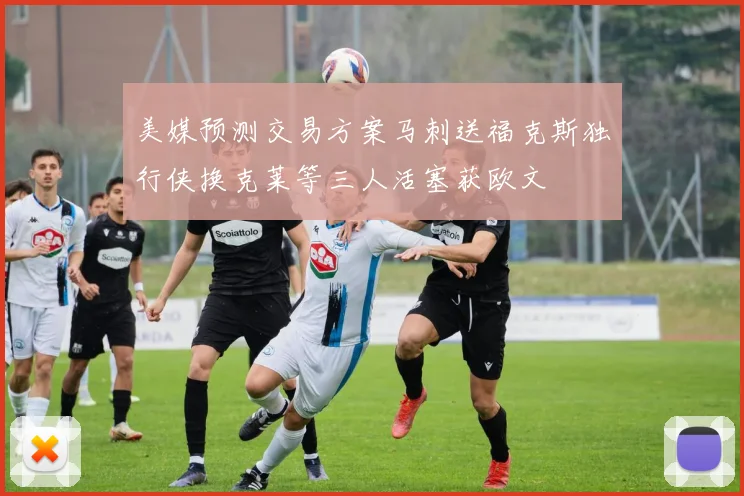 美媒预测交易方案马刺送福克斯独行侠换克莱等三人活塞获欧文